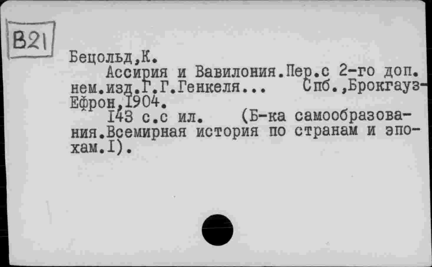 ﻿Бецольд,К.
Ассирия и Вавилония.Пер*с 2-го доп. нем.изд.Г.Г.Генкеля... Спб.,Брокгауз Ефрон,1904.
І43 с.с ил. (Б-ка самообразова-
ния.Всемирная история по странам и эпо хам.1).